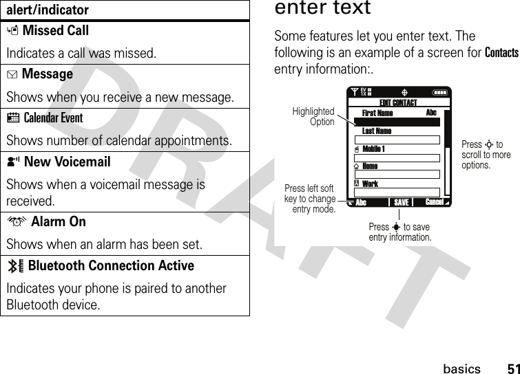 51basicsenter textSome features let you enter text. The following is an example of a screen for Contacts entry information:.sMissed CallIndicates a call was missed. gMessageShows when you receive a new message.xCalendar EventShows number of calendar appointments.yNew VoicemailShows when a voicemail message is received.uAlarm OnShows when an alarm has been set.Bluetooth Connection ActiveIndicates your phone is paired to another Bluetooth device.alert/indicator0Nò❘❘❘❘❘❘❘❘EV1XPress S to scroll to more options.Press s to save entry information.Press left soft key to change entry mode.Highlighted OptionvxEDIT CONTACTFirst Name AbcLast NameMobile 1HomeWorkAbc CancelSAVEt 