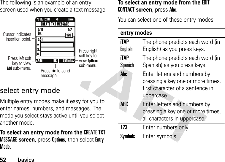 52basicsThe following is an example of an entry screen used when you create a text message:select entry modeMultiple entry modes make it easy for you to enter names, numbers, and messages. The mode you select stays active until you select another mode.To select an entry mode from the CREATE TXT MESSAGE screen, press Options, then select Entry Mode.To select an entry mode from the EDIT CONTACT screen, press Abc.You can select one of these entry modes:Press rightsoft key to view Optionssub-menu.Press s to send message.Press left softkey to viewAdd sub-menu.Cursor indicates insertion point.Add Options OKCREATE TXT MESSAGETo:0/10                                    1/71231.4.3.2.0N❙❙❙ òentry modesiTAP EnglishThe phone predicts each word (in English) as you press keys.iTAP SpanishThe phone predicts each word (in Spanish) as you press keys.AbcEnter letters and numbers by pressing a key one or more times, first character of a sentence in uppercase.ABCEnter letters and numbers by pressing a key one or more times, all characters in uppercase.123Enter numbers only.SymbolsEnter symbols.