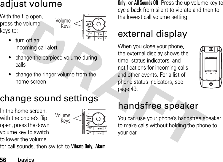 56basicsadjust volumeWith the flip open, press the volume keys to:•turn off an incoming call alert•change the earpiece volume during calls•change the ringer volume from the home screenchange sound settingsIn the home screen, with the phone’s flip open, press the down volume key to switch to lower the volume for call sounds, then switch to Vibrate Only, Alarm Only, or All Sounds Off. Press the up volume key to cycle back from silent to vibrate and then to the lowest call volume setting.external displayWhen you close your phone, the external display shows the time, status indicators, and notifications for incoming calls and other events. For a list of phone status indicators, see page 49.handsfree speakerYou can use your phone’s handsfree speaker to make calls without holding the phone to your ear.VolumeKeys VolumeKeys N0❙❙❙PMon, Nov 20 2:34pm