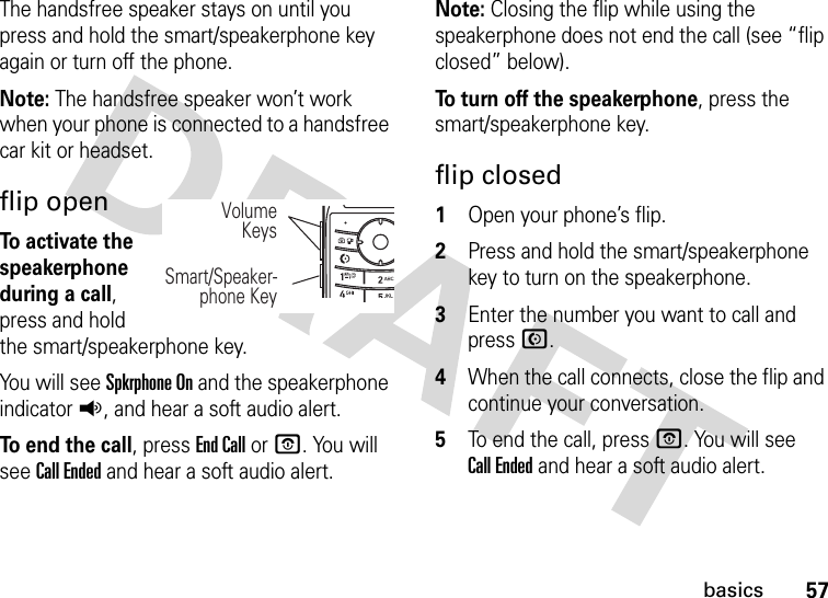 57basicsThe handsfree speaker stays on until you press and hold the smart/speakerphone key again or turn off the phone.Note: The handsfree speaker won’t work when your phone is connected to a handsfree car kit or headset.flip openTo activate the speakerphone during a call, press and hold the smart/speakerphone key.You will see Spkrphone On and the speakerphone indicatorq, and hear a soft audio alert.To end the call, press End Call or P. You will see Call Ended and hear a soft audio alert.Note: Closing the flip while using the speakerphone does not end the call (see “flip closed” below).To turn off the speakerphone, press the smart/speakerphone key.flip closed  1Open your phone’s flip.2Press and hold the smart/speakerphone key to turn on the speakerphone.3Enter the number you want to call and press N.4When the call connects, close the flip and continue your conversation.5To end the call, pressO. You will see Call Ended and hear a soft audio alert.VolumeKeysSmart/Speaker-phone Key 