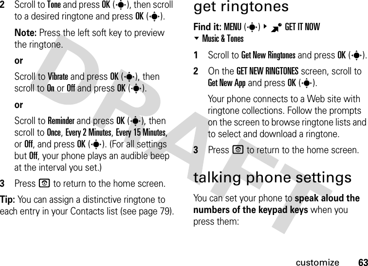 63customize2Scroll to Tone and press OK(s), then scroll to a desired ringtone and press OK(s).Note: Press the left soft key to preview the ringtone.orScroll to Vibrate and press OK(s), then scroll to On or Off and press OK(s).orScroll to Reminder and press OK(s), then scroll to Once, Every 2Minutes, Every 15Minutes, or Off, and press OK(s). (For all settings but Off, your phone plays an audible beep at the interval you set.)3Press P to return to the home screen.Tip: You can assign a distinctive ringtone to each entry in your Contacts list (see page 79).get ringtonesFind it: MENU(s)&amp;BGETITNOW %Music &amp; Tones  1Scroll to Get New Ringtones and press OK(s).2On the GET NEW RINGTONES screen, scroll to Get New App and press OK(s).Your phone connects to a Web site with ringtone collections. Follow the prompts on the screen to browse ringtone lists and to select and download a ringtone.3Press P to return to the home screen.talking phone settingsYou can set your phone to speak aloud the numbers of the keypad keys when you press them: