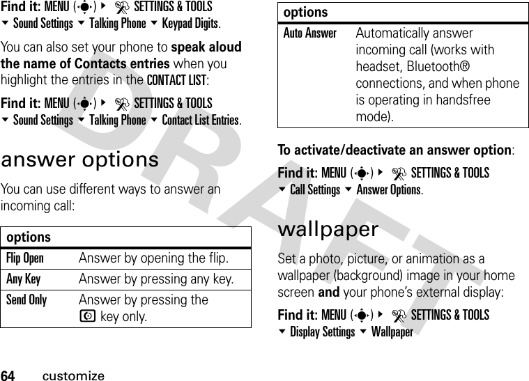 64customizeFind it: MENU(s)&amp; DSETTINGS &amp; TOOLS %Sound Settings %Talking Phone %Keypad Digits.You can also set your phone to speak aloud the name of Contacts entries when you highlight the entries in the CONTACT LIST:Find it: MENU(s)&amp; DSETTINGS &amp; TOOLS %Sound Settings %Talking Phone %Contact List Entries.answer optionsYou can use different ways to answer an incoming call:To activate/deactivate an answer option:Find it: MENU(s)&amp; DSETTINGS &amp; TOOLS %Call Settings %Answer Options.wallpaperSet a photo, picture, or animation as a wallpaper (background) image in your home screen and your phone’s external display:Find it: MENU(s)&amp; DSETTINGS &amp; TOOLS %Display Settings %WallpaperoptionsFlip OpenAnswer by opening the flip.Any KeyAnswer by pressing any key.Send OnlyAnswer by pressing the Nkey only.Auto AnswerAutomatically answer incoming call (works with headset, Bluetooth® connections, and when phone is operating in handsfree mode).options