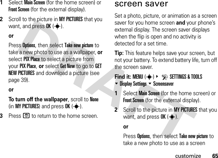 65customize  1Select Main Screen (for the home screen) or Front Screen (for the external display).2Scroll to the picture in MY PICTURES that you want, and press OK(s).orPress Options, then select Take new picture to take a new photo to use as a wallpaper, or select PIX Place to select a picture from your PIX Place, or select Get New to go to GET NEW PICTURES and download a picture (see page 39).orTo turn off the wallpaper, scroll to None (in MY PICTURES) and press OK(s).3Press P to return to the home screen.screen saverSet a photo, picture, or animation as a screen saver for you home screen and your phone’s external display. The screen saver displays when the flip is open and no activity is detected for a set time.Tip: This feature helps save your screen, but not your battery. To extend battery life, turn off the screen saver.Find it: MENU(s)&amp; DSETTINGS &amp; TOOLS %Display Settings %Screensaver  1Select Main Screen (for the home screen) or Front Screen (for the external display).2Scroll to the picture in MY PICTURES that you want, and press OK(s).orPress Options, then select Take new picture to take a new photo to use as a screen 