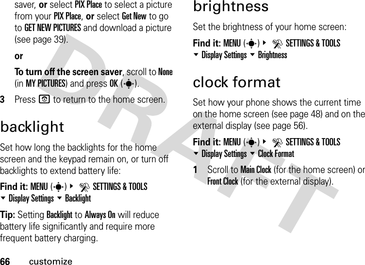 66customizesaver, or select PIX Place to select a picture from your PIX Place, or select Get New to go to GET NEW PICTURES and download a picture (see page 39).orTo turn off the screen saver, scroll to None (in MY PICTURES) and press OK(s).3Press P to return to the home screen.backlightSet how long the backlights for the home screen and the keypad remain on, or turn off backlights to extend battery life:Find it: MENU(s)&amp; DSETTINGS &amp; TOOLS %Display Settings %BacklightTip: Setting Backlight to Always On will reduce battery life significantly and require more frequent battery charging.brightnessSet the brightness of your home screen:Find it: MENU(s)&amp; DSETTINGS &amp; TOOLS %Display Settings %Brightnessclock formatSet how your phone shows the current time on the home screen (see page 48) and on the external display (see page 56).Find it: MENU(s)&amp; DSETTINGS &amp; TOOLS %Display Settings %Clock Format  1Scroll to Main Clock (for the home screen) or Front Clock (for the external display).