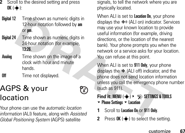 67customize2Scroll to the desired setting and press OK(s):AGPS &amp; your locationYour phone can use the automatic location information (ALI) feature, along with Assisted Global Positioning System (AGPS) satellite signals, to tell the network where you are physically located.When ALI is set to Location On, your phone displays the O (ALI on) indicator. Services may use your known location to provide useful information (for example, driving directions, or the location of the nearest bank). Your phone prompts you when the network or a service asks for your location. You can refuse at this point.When ALI is set to 911 Only, your phone displays the P (ALI off) indicator, and the phone does not send location information unless you call the emergency phone number (such as 911).Find it: MENU(s)&amp; DSETTINGS &amp; TOOLS %Phone Settings %Location  1Scroll to Location On or 911 Only.2Press OK(s) to select the setting.Digital 12Time shown as numeric digits in 12-hour notation followed by am or pm.Digital 24Time shown as numeric digits in 24-hour notation (for example, 13:26.AnalogTime shown on the image of a clock with hour and minute hands.OffTime not displayed.