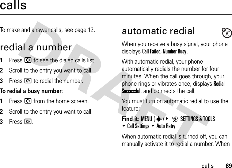 69callscallsTo make and answer calls, see page 12.redial a number  1Press N to see the dialed calls list.2Scroll to the entry you want to call.3Press N to redial the number.To redial a busy number:  1Press N from the home screen.2Scroll to the entry you want to call.3Press N.automatic redialWhen you receive a busy signal, your phone displays Call Failed, Number Busy.With automatic redial, your phone automatically redials the number for four minutes. When the call goes through, your phone rings or vibrates once, displays Redial Successful, and connects the call.You must turn on automatic redial to use the feature:Find it: MENU(s)&amp; DSETTINGS &amp; TOOLS %Call Settings %Auto RetryWhen automatic redial is turned off, you can manually activate it to redial a number. When 