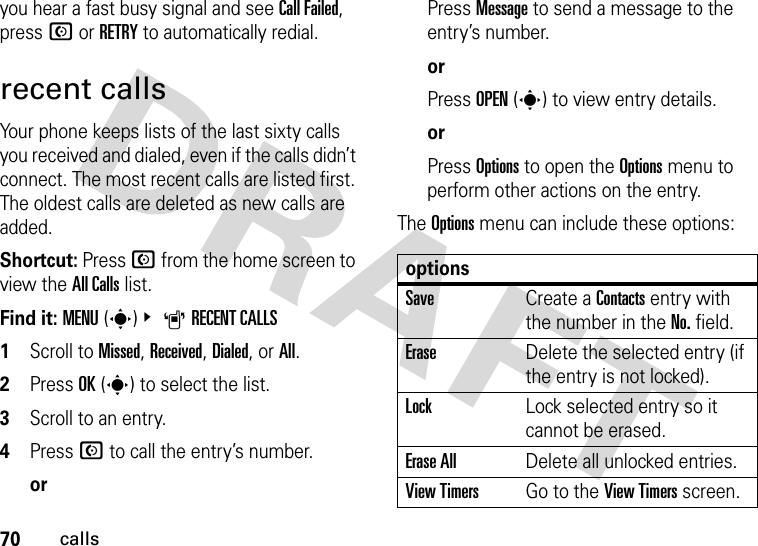 70callsyou hear a fast busy signal and see Call Failed, press N or RETRY to automatically redial.recent callsYour phone keeps lists of the last sixty calls you received and dialed, even if the calls didn’t connect. The most recent calls are listed first. The oldest calls are deleted as new calls are added.Shortcut: Press N from the home screen to view the All Calls list.Find it: MENU(s)&amp; ARECENT CALLS   1Scroll to Missed, Received, Dialed, or All.2Press OK(s) to select the list.3Scroll to an entry.4Press N to call the entry’s number.orPress Message to send a message to the entry’s number.orPress OPEN(s) to view entry details.orPress Options to open the Options menu to perform other actions on the entry.The Options menu can include these options:optionsSaveCreate a Contacts entry with the number in the No. field.EraseDelete the selected entry (if the entry is not locked).LockLock selected entry so it cannot be erased.Erase AllDelete all unlocked entries.View TimersGo to the View Timers screen.