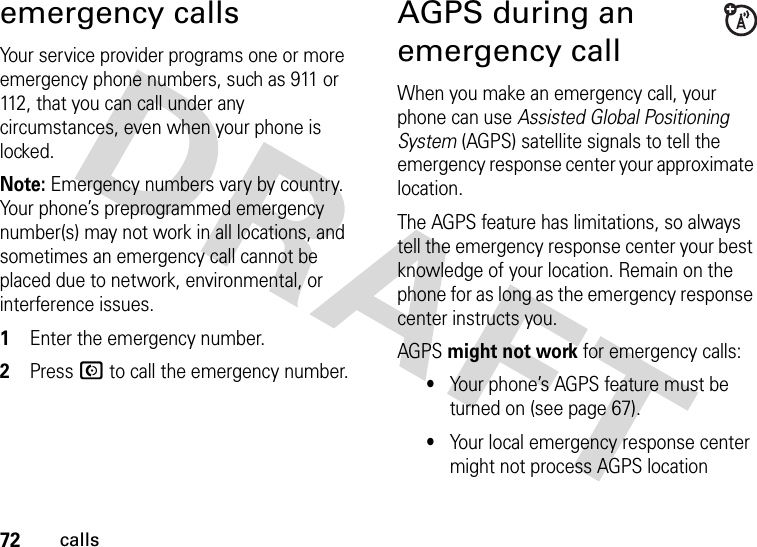 72callsemergency callsYour service provider programs one or more emergency phone numbers, such as 911 or 112, that you can call under any circumstances, even when your phone is locked.Note: Emergency numbers vary by country. Your phone’s preprogrammed emergency number(s) may not work in all locations, and sometimes an emergency call cannot be placed due to network, environmental, or interference issues.  1Enter the emergency number.2Press N to call the emergency number.AGPS during an emergency callWhen you make an emergency call, your phone can use Assisted Global Positioning System (AGPS) satellite signals to tell the emergency response center your approximate location.The AGPS feature has limitations, so always tell the emergency response center your best knowledge of your location. Remain on the phone for as long as the emergency response center instructs you.AGPS might not work for emergency calls:•Your phone’s AGPS feature must be turned on (see page 67).•Your local emergency response center might not process AGPS location 