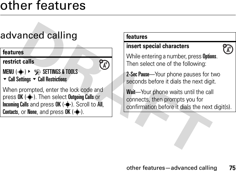 other features—advanced calling75other featuresadvanced callingfeaturesrestrict callsMENU(s)&amp; DSETTINGS &amp; TOOLS %Call Settings %Call RestrictionsWhen prompted, enter the lock code and press OK(s). Then select Outgoing Calls or Incoming Calls and press OK(s). Scroll to All, Contacts, or None, and press OK(s). insert special charactersWhile entering a number, press Options. Then select one of the following:2-Sec Pause—Your phone pauses for two seconds before it dials the next digit.Wait—Your phone waits until the call connects, then prompts you for confirmation before it dials the next digit(s). features