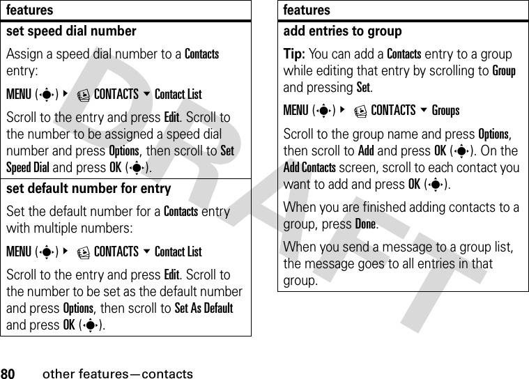 80other features—contactsset speed dial numberAssign a speed dial number to a Contacts entry:MENU(s)&amp; ECONTACTS %Contact List Scroll to the entry and press Edit. Scroll to the number to be assigned a speed dial number and press Options, then scroll to Set Speed Dial and press OK(s).set default number for entrySet the default number for a Contacts entry with multiple numbers:MENU(s)&amp; ECONTACTS %Contact ListScroll to the entry and press Edit. Scroll to the number to be set as the default number and press Options, then scroll to Set As Default and press OK(s).featuresadd entries to groupTip: You can add a Contacts entry to a group while editing that entry by scrolling to Group and pressing Set.MENU(s)&amp; ECONTACTS %GroupsScroll to the group name and press Options, then scroll to Add and press OK(s). On the Add Contacts screen, scroll to each contact you want to add and press OK(s).When you are finished adding contacts to a group, press Done.When you send a message to a group list, the message goes to all entries in that group.features