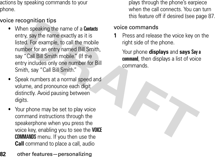 82other features—personalizingactions by speaking commands to your phone.voice recognition tips•When speaking the name of a Contacts entry, say the name exactly as it is listed. For example, to call the mobile number for an entry named Bill Smith, say “Call Bill Smith mobile.” (If the entry includes only one number for Bill Smith, say “Call Bill Smith.”•Speak numbers at a normal speed and volume, and pronounce each digit distinctly. Avoid pausing between digits.•Your phone may be set to play voice command instructions through the speakerphone when you press the voice key, enabling you to see the VOICE COMMANDS menu. If you then use the Call command to place a call, audio plays through the phone’s earpiece when the call connects. You can turn this feature off if desired (see page 87.voice commands  1Press and release the voice key on the right side of the phone.Your phone displays and says Say a command, then displays a list of voice commands.