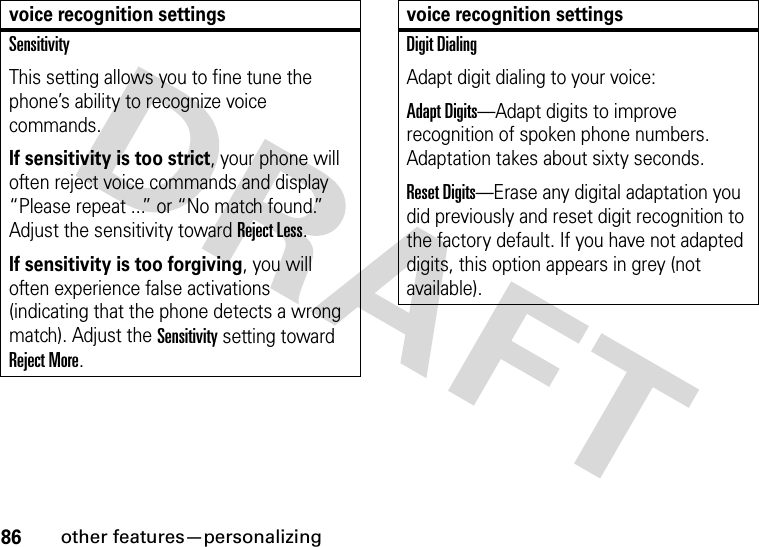 86other features—personalizingSensitivityThis setting allows you to fine tune the phone’s ability to recognize voice commands.If sensitivity is too strict, your phone will often reject voice commands and display “Please repeat ...” or “No match found.” Adjust the sensitivity toward Reject Less.If sensitivity is too forgiving, you will often experience false activations (indicating that the phone detects a wrong match). Adjust the Sensitivity setting toward Reject More.voice recognition settingsDigit DialingAdapt digit dialing to your voice:Adapt Digits—Adapt digits to improve recognition of spoken phone numbers. Adaptation takes about sixty seconds.Reset Digits—Erase any digital adaptation you did previously and reset digit recognition to the factory default. If you have not adapted digits, this option appears in grey (not available).voice recognition settings