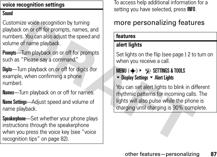 other features—personalizing87To access help additional information for a setting you have selected, press INFO.more personalizing featuresSoundCustomize voice recognition by turning playback on or off for prompts, names, and numbers. You can also adjust the speed and volume of name playback.Prompts—Turn playback on or off for prompts such as “Please say a command.”Digits—Turn playback on or off for digits (for example, when confirming a phone number).Names—Turn playback on or off for names.Name Settings—Adjust speed and volume of name playback.Speakerphone—Set whether your phone plays instructions through the speakerphone when you press the voice key (see “voice recognition tips” on page 82).voice recognition settingsfeaturesalert lightsSet lights on the flip (see page ) 2 to turn on when you receive a call.MENU(s)&amp; DSETTINGS &amp; TOOLS %Display Settings %Alert LightsYou can set alert lights to blink in different rhythmic patterns for incoming calls. The lights will also pulse while the phone is charging until charging is 90% complete.