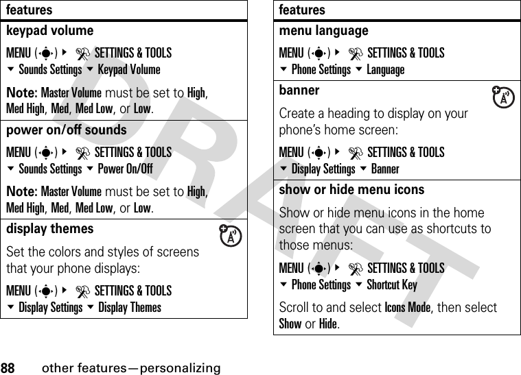 88other features—personalizingkeypad volumeMENU(s)&amp; DSETTINGS &amp; TOOLS %Sounds Settings %Keypad VolumeNote: Master Volume must be set to High, Med High, Med, Med Low, or Low.power on/off soundsMENU(s)&amp; DSETTINGS &amp; TOOLS %Sounds Settings %Power On/OffNote: Master Volume must be set to High, Med High, Med, Med Low, or Low.display themesSet the colors and styles of screens that your phone displays:MENU(s)&amp; DSETTINGS &amp; TOOLS %Display Settings %Display Themesfeaturesmenu languageMENU(s)&amp; DSETTINGS &amp; TOOLS %Phone Settings %LanguagebannerCreate a heading to display on your phone’s home screen:MENU(s)&amp; DSETTINGS &amp; TOOLS %Display Settings %Bannershow or hide menu iconsShow or hide menu icons in the home screen that you can use as shortcuts to those menus:MENU(s)&amp; DSETTINGS &amp; TOOLS %Phone Settings %Shortcut KeyScroll to and select Icons Mode, then select Show or Hide.features