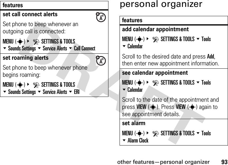 other features—personal organizer93personal organizerset call connect alertsSet phone to beep whenever an outgoing call is connected:MENU(s)&amp; DSETTINGS &amp; TOOLS %Sounds Settings %Service Alerts %Call Connectset roaming alertsSet phone to beep whenever phone begins roaming:MENU(s)&amp; DSETTINGS &amp; TOOLS %Sounds Settings %Service Alerts %ERIfeaturesfeaturesadd calendar appointment MENU(s)&amp; DSETTINGS &amp; TOOLS %Tools %CalendarScroll to the desired date and press Add, then enter new appointment information.see calendar appointmentMENU(s)&amp; DSETTINGS &amp; TOOLS %Tools %CalendarScroll to the date of the appointment and press VIEW(s). Press VIEW(s) again to see appointment details.set alarmMENU(s)&amp; DSETTINGS &amp; TOOLS %Tools %Alarm Clock