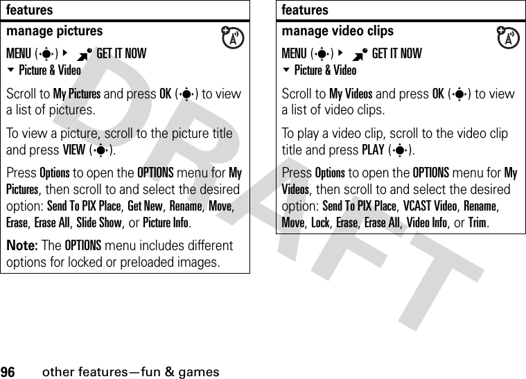 96other features—fun &amp; gamesmanage picturesMENU(s)&amp; BGET IT NOW %Picture &amp; VideoScroll to My Pictures and press OK(s) to view a list of pictures.To view a picture, scroll to the picture title and press VIEW(s).Press Options to open the OPTIONS menu for My Pictures, then scroll to and select the desired option: Send To PIX Place, Get New, Rename, Move, Erase, Erase All, Slide Show, or Picture Info.Note: The OPTIONS menu includes different options for locked or preloaded images.featuresmanage video clipsMENU(s)&amp; BGET IT NOW %Picture &amp; VideoScroll to My Videos and press OK(s) to view a list of video clips.To play a video clip, scroll to the video clip title and press PLAY(s).Press Options to open the OPTIONS menu for My Videos, then scroll to and select the desired option: Send To PIX Place, VCAST Video, Rename, Move, Lock, Erase, Erase All, Video Info, or Trim.features