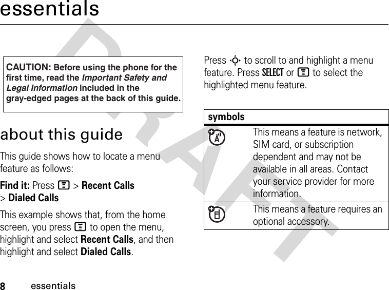 8essentialsDRAFT essentialsabout this guideThis guide shows how to locate a menu feature as follows:Find it: Press M &gt; Recent Calls &gt; Dialed CallsThis example shows that, from the home screen, you press M to open the menu, highlight and select Recent Calls, and then highlight and select Dialed Calls.Press S to scroll to and highlight a menu feature. Press SELECT or M to select the highlighted menu feature.CAUTION: Before using the phone for thefirst time, read the Important Safety and Legal Information included in the gray-edged pages at the back of this guide.032257osymbolsThis means a feature is network, SIM card, or subscription dependent and may not be available in all areas. Contact your service provider for more information.This means a feature requires an optional accessory.