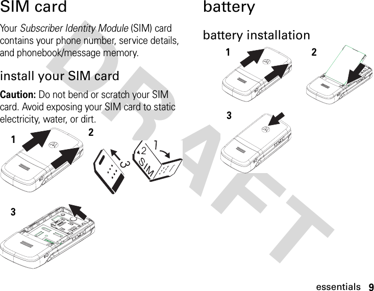 9essentialsDRAFT SIM cardYour Subscriber Identity Module (SIM) card contains your phone number, service details, and phonebook/message memory.install your SIM cardCaution: Do not bend or scratch your SIM card. Avoid exposing your SIM card to static electricity, water, or dirt.batterybattery installationSIM123123