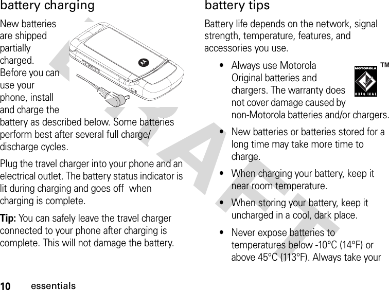 10essentialsDRAFT battery chargingNew batteries are shipped partially charged. Before you can use your phone, install and charge the battery as described below. Some batteries perform best after several full charge/discharge cycles.Plug the travel charger into your phone and an electrical outlet. The battery status indicator is lit during charging and goes off  when charging is complete.Tip: You can safely leave the travel charger connected to your phone after charging is complete. This will not damage the battery.battery tipsBattery life depends on the network, signal strength, temperature, features, and accessories you use.•Always use Motorola Original batteries and chargers. The warranty does not cover damage caused by non-Motorola batteries and/or chargers.•New batteries or batteries stored for a long time may take more time to charge.•When charging your battery, keep it near room temperature.•When storing your battery, keep it uncharged in a cool, dark place.•Never expose batteries to temperatures below -10°C (14°F) or above 45°C (113°F). Always take your 