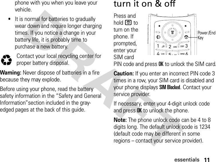 11essentialsDRAFT phone with you when you leave your vehicle.•It is normal for batteries to gradually wear down and require longer charging times. If you notice a change in your battery life, it is probably time to purchase a new battery.Contact your local recycling center for proper battery disposal.Warning: Never dispose of batteries in a fire because they may explode. Before using your phone, read the battery safety information in the “Safety and General Information”section included in the gray-edged pages at the back of this guide.turn it on &amp; offPress and hold P to turn on the phone. If prompted, enter your SIM card PIN code and press OK to unlock the SIM card.Caution: If you enter an incorrect PIN code 3 times in a row, your SIM card is disabled and your phone displays SIM Blocked. Contact your service provider.If necessary, enter your 4-digit unlock code and press OK to unlock the phone.Note: The phone unlock code can be 4 to 8 digits long. The default unlock code is 1234 (default code may be different in some regions – contact your service provider).Power /End Key