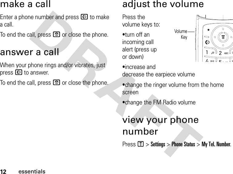 12essentialsDRAFT make a callEnter a phone number and press N to make a call.To end the call, press P or close the phone.answer a callWhen your phone rings and/or vibrates, just press N to answer.To end the call, press P or close the phone.adjust the volumePress the volume keys to:•turn off an incoming call alert (press up or down)•increase and decrease the earpiece volume•change the ringer volume from the home screen•change the FM Radio volumeview your phone numberPress M &gt; Settings &gt; Phone Status &gt; My Tel. Number.VolumeKey