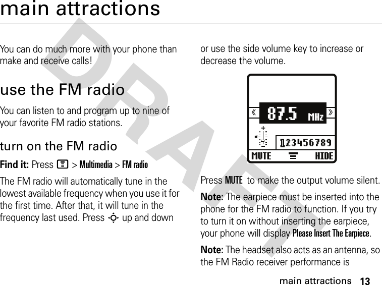 13main attractionsDRAFT main attractionsYou can do much more with your phone than make and receive calls!use the FM radioYou can listen to and program up to nine of your favorite FM radio stations. turn on the FM radioFind it: Press M &gt; Multimedia &gt; FM radioThe FM radio will automatically tune in the lowest available frequency when you use it for the first time. After that, it will tune in the frequency last used. Press S up and down or use the side volume key to increase or decrease the volume.Press MUTE to make the output volume silent.Note: The earpiece must be inserted into the phone for the FM radio to function. If you try to turn it on without inserting the earpiece, your phone will display Please Insert The Earpiece.Note: The headset also acts as an antenna, so the FM Radio receiver performance is MUTE HIDE87.5MHz123456789⟩⟩⟩⟩