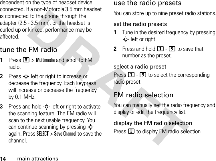 14main attractionsDRAFT dependent on the type of headset device connected. If a non-Motorola 3.5 mm headset is connected to the phone through the adapter (2.5 - 3.5 mm), or the headset is curled up or kinked, performance may be affected. tune the FM radio1Press M &gt; Multimedia and scroll to FM radio.2Press S left or right to increase or decrease the frequency. Each keypress will increase or decrease the frequency by 0.1 MHz.3Press and hold S left or right to activate the scanning feature. The FM radio will scan to the next usable frequency. You can continue scanning by pressing S again. Press SELECT &gt; Save Channel to save the channel.use the radio presetsYou can store up to nine preset radio stations.set the radio presets1Tune in the desired frequency by pressing S left or right.2Press and hold 1 - 9 to save that number as the preset.select a radio presetPress 1 - 9 to select the corresponding radio preset.FM radio selectionYou can manually set the radio frequency and display or edit the frequency list.display the FM radio selectionPress M to display FM radio selection.