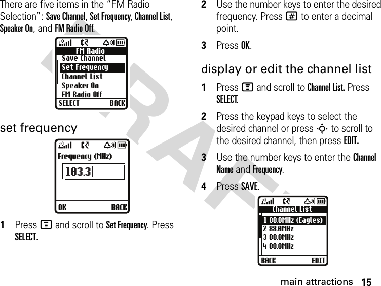 15main attractionsDRAFT There are five items in the “FM Radio Selection”: Save Channel, Set Frequency, Channel List, Speaker On, and FM Radio Off.set frequency1Press M and scroll to Set Frequency. Press SELECT.2Use the number keys to enter the desired frequency. Press # to enter a decimal point.3Press OK.display or edit the channel list1Press M and scroll to Channel List. Press SELECT.2Press the keypad keys to select the desired channel or press S to scroll to the desired channel, then press EDIT.3Use the number keys to enter the Channel Name and Frequency.4Press SAVE.FM RadioSave ChannelSet FrequencyChannel ListSpeaker On FM Radio OffSELECT BACKOK BACKFrequency (MHz)103.3Channel List1 88.0MHz (Eagles)2 88.0MHz3 88.0MHz4 88.0MHzBACK EDIT