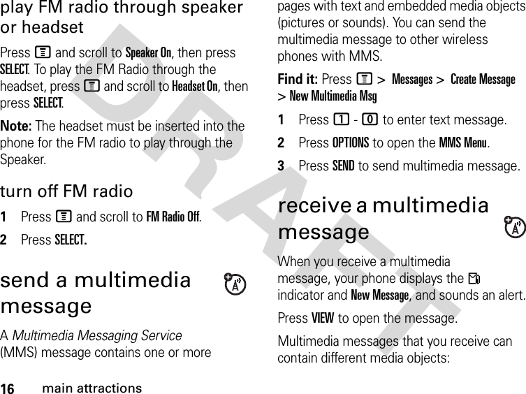 16main attractionsDRAFT play FM radio through speaker or headsetPress M and scroll to Speaker On, then press SELECT. To play the FM Radio through the headset, press M and scroll to Headset On, then press SELECT.Note: The headset must be inserted into the phone for the FM radio to play through the Speaker.turn off FM radio 1Press M and scroll to FM Radio Off.2Press SELECT.send a multimedia messageA Multimedia Messaging Service (MMS) message contains one or more pages with text and embedded media objects (pictures or sounds). You can send the multimedia message to other wireless phones with MMS.Find it: Press M &gt; Messages &gt; Create Message &gt; New Multimedia Msg1Press 1 - 0 to enter text message.2Press OPTIONS to open the MMS Menu.3Press SEND to send multimedia message.receive a multimedia messageWhen you receive a multimedia message, your phone displays the Â indicator and New Message, and sounds an alert.Press VIEW to open the message.Multimedia messages that you receive can contain different media objects: