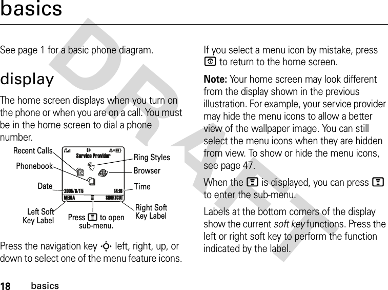 18basicsDRAFT basicsSee page 1 for a basic phone diagram.displayThe home screen displays when you turn on the phone or when you are on a call. You must be in the home screen to dial a phone number.Press the navigation key S left, right, up, or down to select one of the menu feature icons. If you select a menu icon by mistake, press P to return to the home screen.Note: Your home screen may look different from the display shown in the previous illustration. For example, your service provider may hide the menu icons to allow a better view of the wallpaper image. You can still select the menu icons when they are hidden from view. To show or hide the menu icons, see page 47.When the M is displayed, you can press M to enter the sub-menu.Labels at the bottom corners of the display show the current soft key functions. Press the left or right soft key to perform the function indicated by the label.Service ProviderÀ2005/8/1`5 14:16tsàn4xDNMEDIA SHORTCUTTimeRight Soft Key LabelPress M to open sub-menu.Left SoftKey LabelDatePhonebookRecent Calls Ring StylesBrowser