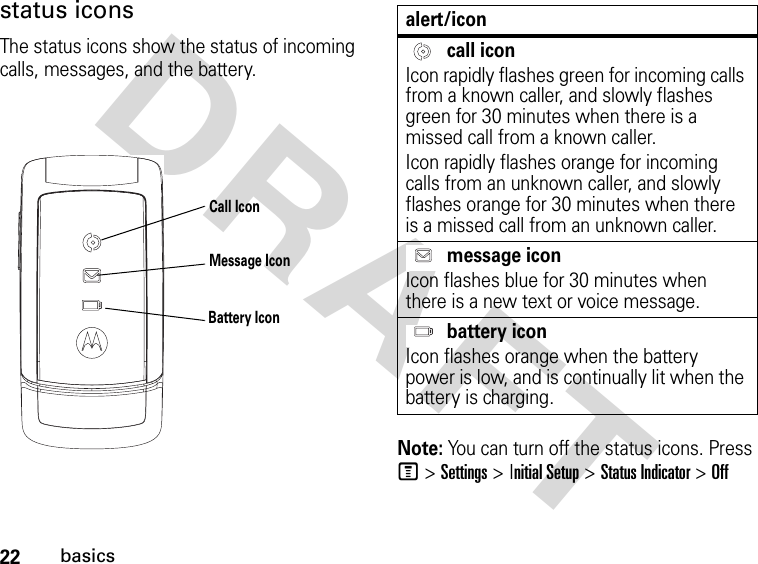 22basicsDRAFT status iconsThe status icons show the status of incoming calls, messages, and the battery.Note: You can turn off the status icons. Press M &gt; Settings &gt; Initial Setup &gt; Status Indicator &gt; OffCall IconMessage IconBattery Iconalert/icon call iconIcon rapidly flashes green for incoming calls from a known caller, and slowly flashes green for 30 minutes when there is a missed call from a known caller.Icon rapidly flashes orange for incoming calls from an unknown caller, and slowly flashes orange for 30 minutes when there is a missed call from an unknown caller. message iconIcon flashes blue for 30 minutes when there is a new text or voice message. battery iconIcon flashes orange when the battery power is low, and is continually lit when the battery is charging.