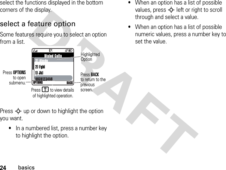 24basicsDRAFT select the functions displayed in the bottom corners of the display.select a feature optionSome features require you to select an option from a list.Press S up or down to highlight the option you want.•In a numbered list, press a number key to highlight the option.•When an option has a list of possible values, press S left or right to scroll through and select a value.•When an option has a list of possible numeric values, press a number key to set the value.         Dialed Calls3) Abcde2) Fghi1) Jkl093612345609361234564ÒD&gt;OPTIONS BACKHighlighted OptionPress OPTIONSto opensubmenu.Press BACKto return to the previous screen.Press M to view details of highlighted operation.