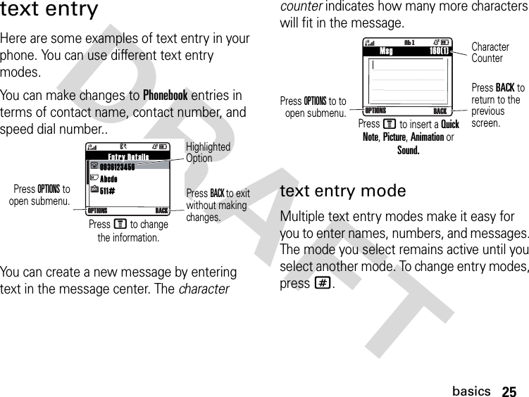 25basicsDRAFT text entryHere are some examples of text entry in your phone. You can use different text entry modes.You can make changes to Phonebook entries in terms of contact name, contact number, and speed dial number..You can create a new message by entering text in the message center. The character counter indicates how many more characters will fit in the message. text entry modeMultiple text entry modes make it easy for you to enter names, numbers, and messages. The mode you select remains active until you select another mode. To change entry modes, press #.    Entry Details0936123456Abcde511#  4ÒD&gt;OPTIONS BACKHighlighted OptionPress OPTIONS toopen submenu. Press BACK to exit without making changes.Press M to change the information.    Msg                 160(1)4ÒDOPTIONS BACKìgPress OPTIONS to toopen submenu.Press BACK to return to the previous screen.Character CounterPress M to insert a Quick Note, Picture, Animation or Sound.