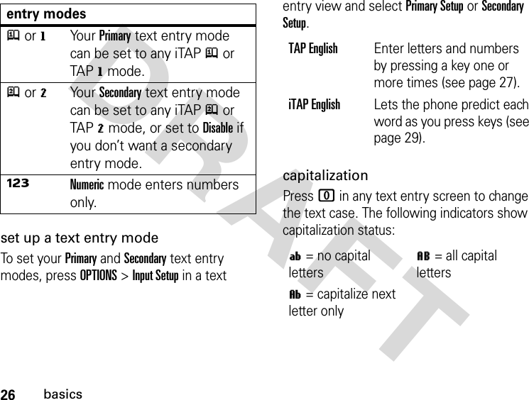 26basicsDRAFT set up a text entry modeTo se t  yo ur Primary and Secondary text entry modes, press OPTIONS &gt; Input Setup in a text entry view and select Primary Setup or Secondary Setup.capitalizationPress 0 in any text entry screen to change the text case. The following indicators show capitalization status:entry modesj or gYo u r  Primary text entry mode can be set to any iTAP j or TAP g mode.p or mYo u r  Secondary text entry mode can be set to any iTAP p or TAP m mode, or set to Disable if you don’t want a secondary entry mode.ÃNumeric mode enters numbers only.TAP EnglishEnter letters and numbers by pressing a key one or more times (see page 27).iTAP EnglishLets the phone predict each word as you press keys (see page 29).í= no capital lettersL= all capital lettersì= capitalize next letter only