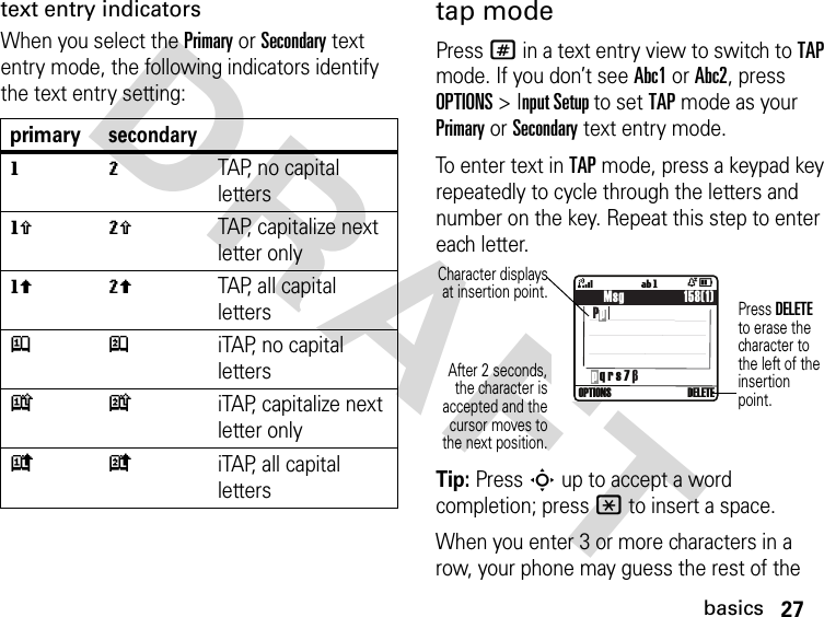 27basicsDRAFT text entry indicatorsWhen you select the Primary or Secondary text entry mode, the following indicators identify the text entry setting:tap modePress # in a text entry view to switch to TAP mode. If you don’t see Abc1 or Abc2, press OPTIONS &gt; Input Setup to set TAP mode as your Primary or Secondary text entry mode.To enter text in TAP mode, press a keypad key repeatedly to cycle through the letters and number on the key. Repeat this step to enter each letter.Tip: Press S up to accept a word completion; press * to insert a space.When you enter 3 or more characters in a row, your phone may guess the rest of the primarysecondarygmTAP, no capital lettershqTAP, capitalize next letter onlyflTAP, all capital lettersjpiTAP, no capital letterskniTAP, capitalize next letter onlyioiTAP, all capital letters    Msg                 158(1) Pp4ÒDOPTIONS  DELETE ígp q r s 7 βCharacter displaysat insertion point.After 2 seconds,the character isaccepted and thecursor moves tothe next position.Press DELETE to erase the character to the left of the insertion point.