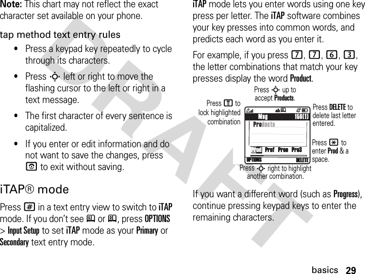 29basicsDRAFT Note: This chart may not reflect the exact character set available on your phone.tap method text entry rules•Press a keypad key repeatedly to cycle through its characters.•Press S left or right to move the flashing cursor to the left or right in a text message.•The first character of every sentence is capitalized. •If you enter or edit information and do not want to save the changes, press P to exit without saving.iTAP® modePress # in a text entry view to switch to iTAP mode. If you don’t see j or p, press OPTIONS &gt; Input Setup to set iTAP mode as your Primary or Secondary text entry mode.iTAP mode lets you enter words using one key press per letter. The iTAP software combines your key presses into common words, and predicts each word as you enter it.For example, if you press 7, 7, 6, 3, the letter combinations that match your key presses display the wordProduct.If you want a different word (such as Progress), continue pressing keypad keys to enter the remaining characters.    Msg                 156(1) Products4ÒDOPTIONS  DELETE íjProd   Prof   Proe   Pro3Press DELETE to delete last letter entered.Press S up to accept Products.Press * to enter Prod &amp; a space.Press S right to highlight another combination.Press M tolock highlightedcombination