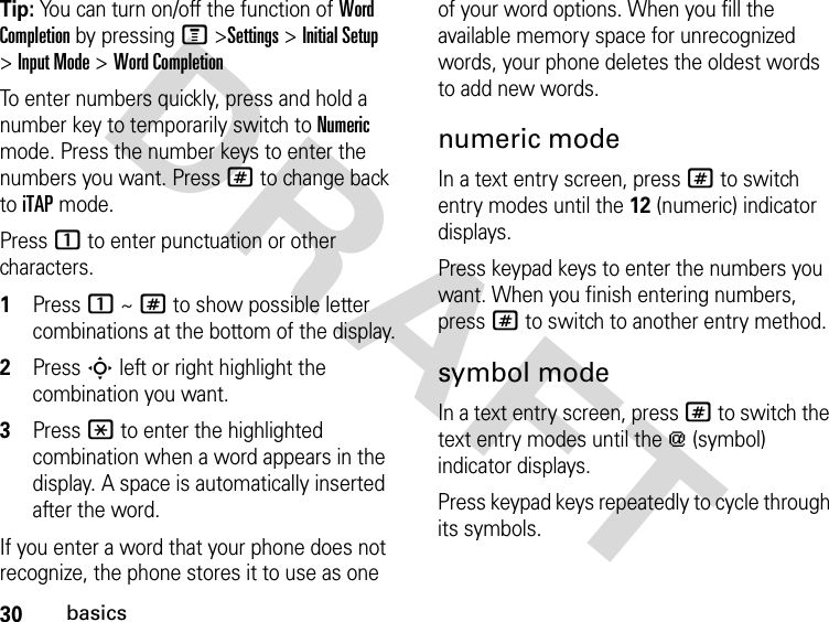 30basicsDRAFT Tip: You can turn on/off the function of Word Completion by pressing M &gt;Settings &gt; Initial Setup &gt;Input Mode &gt; Word CompletionTo enter numbers quickly, press and hold a number key to temporarily switch to Numeric mode. Press the number keys to enter the numbers you want. Press # to change back to iTAP mode.Press 1 to enter punctuation or other characters.1Press 1 ~ # to show possible letter combinations at the bottom of the display.2Press S left or right highlight the combination you want.3Press * to enter the highlighted combination when a word appears in the display. A space is automatically inserted after the word.If you enter a word that your phone does not recognize, the phone stores it to use as one of your word options. When you fill the available memory space for unrecognized words, your phone deletes the oldest words to add new words.numeric modeIn a text entry screen, press # to switch entry modes until the 12 (numeric) indicator displays.Press keypad keys to enter the numbers you want. When you finish entering numbers, press # to switch to another entry method.symbol modeIn a text entry screen, press # to switch the text entry modes until the [ (symbol) indicator displays.Press keypad keys repeatedly to cycle through its symbols.