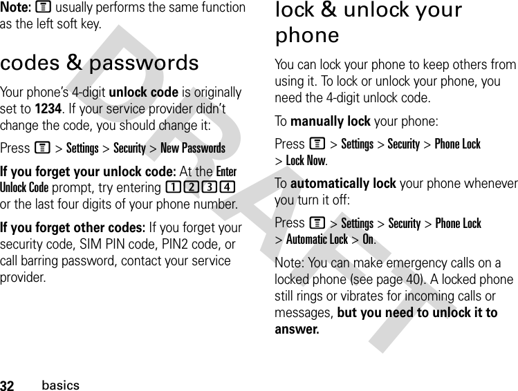 32basicsDRAFT Note: M usually performs the same function as the left soft key.codes &amp; passwordsYour phone’s 4-digit unlock code is originally set to 1234. If your service provider didn’t change the code, you should change it:Press M &gt; Settings &gt; Security &gt; New PasswordsIf you forget your unlock code: At the Enter Unlock Code prompt, try entering 1234 or the last four digits of your phone number.If you forget other codes: If you forget your security code, SIM PIN code, PIN2 code, or call barring password, contact your service provider.lock &amp; unlock your phoneYou can lock your phone to keep others from using it. To lock or unlock your phone, you need the 4-digit unlock code.To manually lock your phone:Press M &gt; Settings &gt; Security &gt; Phone Lock &gt; Lock Now.To automatically lock your phone whenever you turn it off:Press M &gt; Settings &gt; Security &gt; Phone Lock &gt; Automatic Lock &gt; On.Note: You can make emergency calls on a locked phone (see page 40). A locked phone still rings or vibrates for incoming calls or messages, but you need to unlock it to answer.