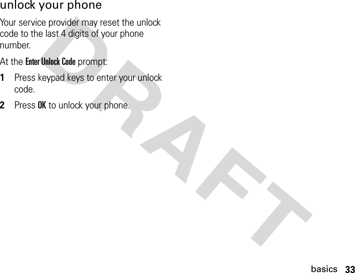 33basicsDRAFT unlock your phoneYour service provider may reset the unlock code to the last 4 digits of your phone number.At the Enter Unlock Code prompt:1Press keypad keys to enter your unlock code.2Press OK to unlock your phone.