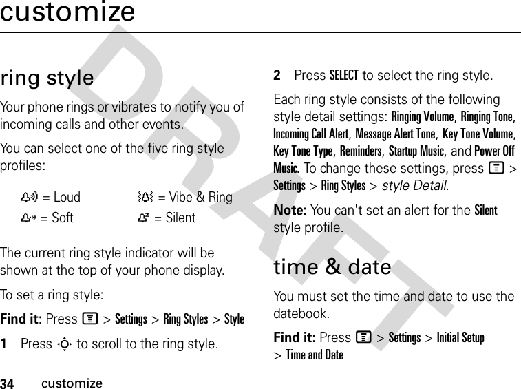 34customizeDRAFT customizering styleYour phone rings or vibrates to notify you of incoming calls and other events.You can select one of the five ring style profiles:The current ring style indicator will be shown at the top of your phone display.To set a ring style:Find it: Press M &gt;Settings &gt;Ring Styles &gt;Style1Press S to scroll to the ring style.2Press SELECT to select the ring style.Each ring style consists of the following style detail settings: Ringing Volume, Ringing Tone, Incoming Call Alert, Message Alert Tone, Key Tone Volume, Key Tone Type, Reminders, Startup Music, and Power Off Music. To change these settings, press M &gt; Settings &gt; Ring Styles &gt; style Detail.Note: You can&apos;t set an alert for the Silent style profile.time &amp; dateYou must set the time and date to use the datebook.Find it: Press M &gt;Settings &gt;Initial Setup &gt;Time and Datey= Loud†= Vibe &amp; Ringz= SoftÒ= Silent