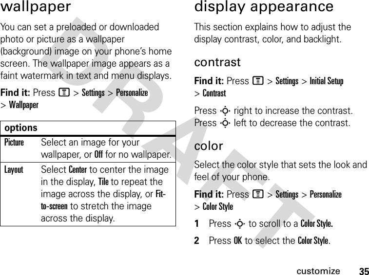 35customizeDRAFT wallpaperYou can set a preloaded or downloaded photo or picture as a wallpaper (background) image on your phone’s home screen. The wallpaper image appears as a faint watermark in text and menu displays.Find it: Press M &gt;Settings &gt;Personalize &gt;Wallpaperdisplay appearanceThis section explains how to adjust the display contrast, color, and backlight.contrastFind it: Press M &gt;Settings &gt;Initial Setup &gt;ContrastPress S right to increase the contrast. Press S left to decrease the contrast.colorSelect the color style that sets the look and feel of your phone.Find it: Press M &gt;Settings &gt;Personalize &gt;Color Style1Press S to scroll to a Color Style.2Press OK to select the Color Style.optionsPictureSelect an image for your wallpaper, or Off for no wallpaper.LayoutSelect Center to center the image in the display, Tile to repeat the image across the display, or Fit-to-screen to stretch the image across the display.