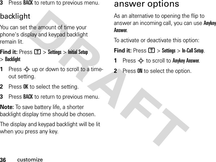 36customizeDRAFT 3Press BACK to return to previous menu.backlightYou can set the amount of time your phone&apos;s display and keypad backlight remain lit.Find it: Press M &gt;Settings &gt;Initial Setup &gt;Backlight1Press S up or down to scroll to a time-out setting.2Press OK to select the setting.3Press BACK to return to previous menu.Note: To save battery life, a shorter backlight display time should be chosen. The display and keypad backlight will be lit when you press any key.answer optionsAs an alternative to opening the flip to answer an incoming call, you can use Anykey Answer. To activate or deactivate this option:Find it: Press M &gt;Settings &gt;In-Call Setup.1Press S to scroll to Anykey Answer. 2Press ON to select the option.