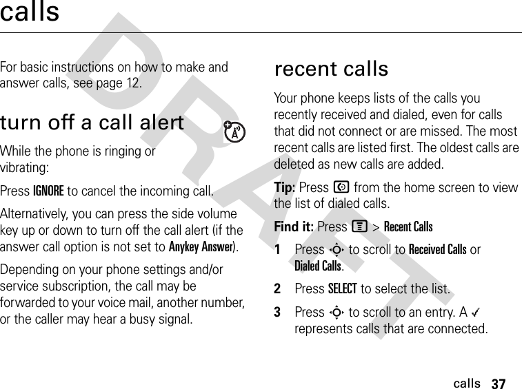 37callsDRAFT callsFor basic instructions on how to make and answer calls, see page 12.turn off a call alertWhile the phone is ringing or vibrating:Press IGNORE to cancel the incoming call.Alternatively, you can press the side volume key up or down to turn off the call alert (if the answer call option is not set to Anykey Answer).Depending on your phone settings and/or service subscription, the call may be forwarded to your voice mail, another number, or the caller may hear a busy signal. recent callsYour phone keeps lists of the calls you recently received and dialed, even for calls that did not connect or are missed. The most recent calls are listed first. The oldest calls are deleted as new calls are added.Tip: Press N from the home screen to view the list of dialed calls.Find it: Press M &gt;Recent Calls1Press S to scroll to Received Calls or Dialed Calls.2Press SELECT to select the list.3Press S to scroll to an entry. A \ represents calls that are connected.