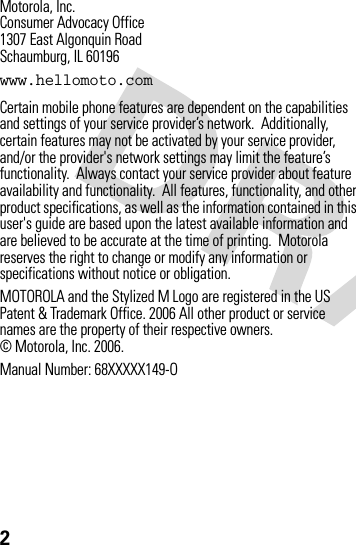 2Motorola, Inc.Consumer Advocacy Office1307 East Algonquin RoadSchaumburg, IL 60196www.hellomoto.comCertain mobile phone features are dependent on the capabilities and settings of your service provider’s network.  Additionally, certain features may not be activated by your service provider, and/or the provider&apos;s network settings may limit the feature’s functionality.  Always contact your service provider about feature availability and functionality.  All features, functionality, and other product specifications, as well as the information contained in this user&apos;s guide are based upon the latest available information and are believed to be accurate at the time of printing.  Motorola reserves the right to change or modify any information or specifications without notice or obligation. MOTOROLA and the Stylized M Logo are registered in the US Patent &amp; Trademark Office. 2006 All other product or service names are the property of their respective owners.  © Motorola, Inc. 2006.Manual Number: 68XXXXX149-O