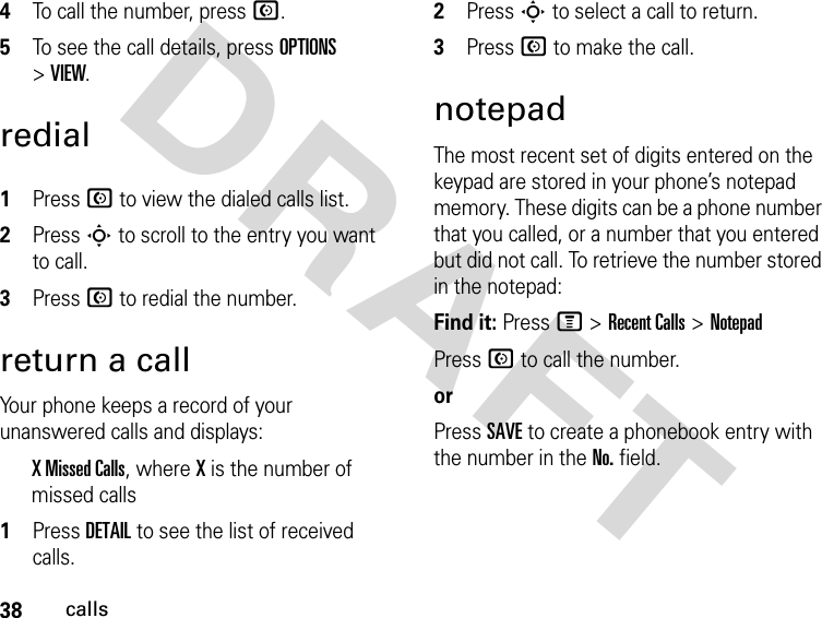 38callsDRAFT 4To call the number, press N. 5To see the call details, press OPTIONS &gt; VIEW.redial1Press N to view the dialed calls list.2Press S to scroll to the entry you want to call.3Press N to redial the number.return a callYour phone keeps a record of your unanswered calls and displays:X Missed Calls, where X is the number of missed calls1Press DETAIL to see the list of received calls.2Press S to select a call to return.3Press N to make the call.notepadThe most recent set of digits entered on the keypad are stored in your phone’s notepad memory. These digits can be a phone number that you called, or a number that you entered but did not call. To retrieve the number stored in the notepad:Find it: Press M &gt;Recent Calls &gt;NotepadPress N to call the number.orPress SAVE to create a phonebook entry with the number in the No. field.