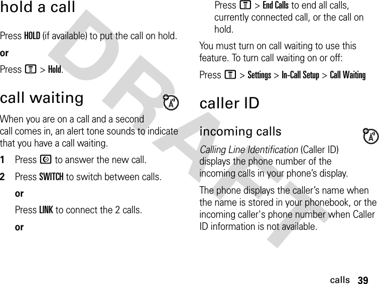 39callsDRAFT hold a callPress HOLD (if available) to put the call on hold.orPress M &gt;Hold.call waitingWhen you are on a call and a second call comes in, an alert tone sounds to indicate that you have a call waiting.1Press N to answer the new call.2Press SWITCH to switch between calls.orPress LINK to connect the 2 calls.orPress M &gt; End Calls to end all calls, currently connected call, or the call on hold.You must turn on call waiting to use this feature. To turn call waiting on or off: Press M &gt; Settings &gt; In-Call Setup &gt; Call Waitingcaller IDincoming callsCalling Line Identification (Caller ID) displays the phone number of the incoming calls in your phone’s display.The phone displays the caller’s name when the name is stored in your phonebook, or the incoming caller&apos;s phone number when Caller ID information is not available.