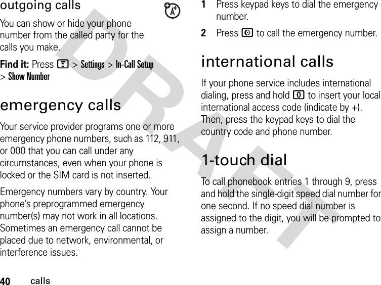 40callsDRAFT outgoing callsYou can show or hide your phone number from the called party for the calls you make.Find it: Press M &gt;Settings &gt;In-Call Setup &gt; Show Numberemergency callsYour service provider programs one or more emergency phone numbers, such as 112, 911, or 000 that you can call under any circumstances, even when your phone is locked or the SIM card is not inserted.Emergency numbers vary by country. Your phone’s preprogrammed emergency number(s) may not work in all locations. Sometimes an emergency call cannot be placed due to network, environmental, or interference issues.1Press keypad keys to dial the emergency number.2Press N to call the emergency number.international callsIf your phone service includes international dialing, press and hold 0 to insert your local international access code (indicate by +). Then, press the keypad keys to dial the country code and phone number.1-touch dialTo call phonebook entries 1 through 9, press and hold the single-digit speed dial number for one second. If no speed dial number is assigned to the digit, you will be prompted to assign a number.