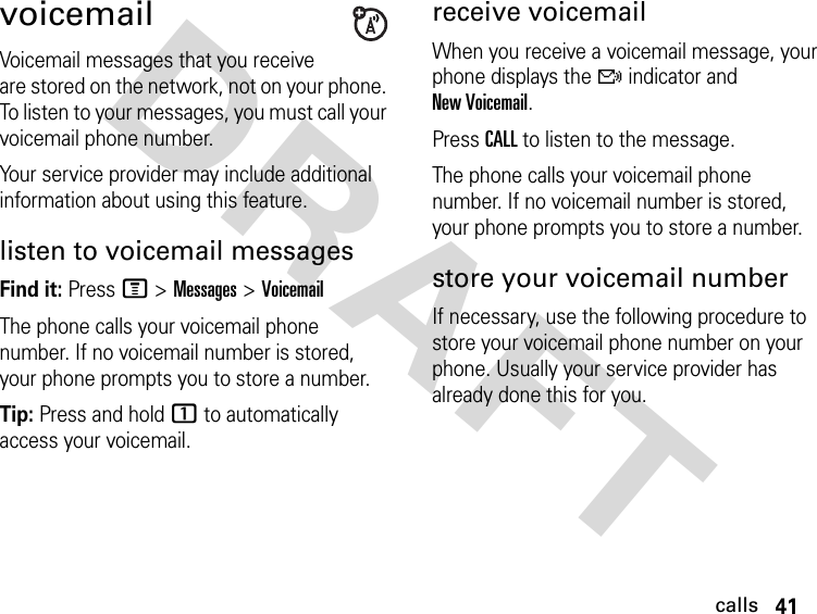 41callsDRAFT voicemailVoicemail messages that you receive are stored on the network, not on your phone. To listen to your messages, you must call your voicemail phone number.Your service provider may include additional information about using this feature.listen to voicemail messagesFind it: Press M &gt;Messages &gt;VoicemailThe phone calls your voicemail phone number. If no voicemail number is stored, your phone prompts you to store a number.Tip: Press and hold 1 to automatically access your voicemail.receive voicemail When you receive a voicemail message, your phone displays the f indicator and New Voicemail.Press CALL to listen to the message.The phone calls your voicemail phone number. If no voicemail number is stored, your phone prompts you to store a number.store your voicemail numberIf necessary, use the following procedure to store your voicemail phone number on your phone. Usually your service provider has already done this for you.