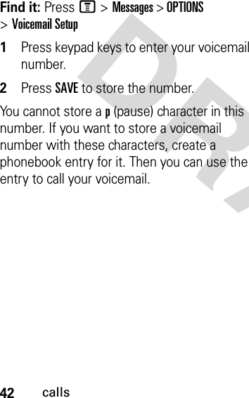 42callsDRAFT Find it: Press M &gt;Messages &gt; OPTIONS &gt;Voicemail Setup1Press keypad keys to enter your voicemail number.2Press SAVE to store the number.You cannot store a p (pause) character in this number. If you want to store a voicemail number with these characters, create a phonebook entry for it. Then you can use the entry to call your voicemail.