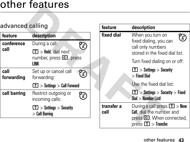 43other featuresDRAFT other featuresadvanced callingfeature descriptionconference call During a call:M&gt;Hold, dial next number, press N, press LINKcall forwardingSet up or cancel call forwarding:M &gt;Settings &gt;Call Forwardcall barring Restrict outgoing or incoming calls:M &gt;Settings &gt;Security &gt;Call Barringfixed dial When you turn on fixed dialing, you can call only numbers stored in the fixed dial list.Turn fixed dialing on or off:M &gt;Settings &gt;Security &gt;Fixed DialUse the fixed dial list:M &gt; Settings &gt; Security &gt; Fixed Dial &gt; Number Listltransfer a call During a call press M &gt; New Call, dial the number and press N. When connected, press M &gt; Transfer.feature description